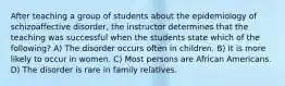 After teaching a group of students about the epidemiology of schizoaffective disorder, the instructor determines that the teaching was successful when the students state which of the following? A) The disorder occurs often in children. B) It is more likely to occur in women. C) Most persons are African Americans. D) The disorder is rare in family relatives.