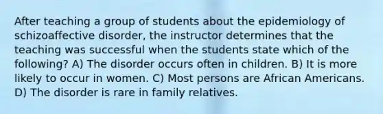 After teaching a group of students about the epidemiology of schizoaffective disorder, the instructor determines that the teaching was successful when the students state which of the following? A) The disorder occurs often in children. B) It is more likely to occur in women. C) Most persons are African Americans. D) The disorder is rare in family relatives.