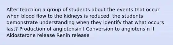 After teaching a group of students about the events that occur when blood flow to the kidneys is reduced, the students demonstrate understanding when they identify that what occurs last? Production of angiotensin I Conversion to angiotensin II Aldosterone release Renin release