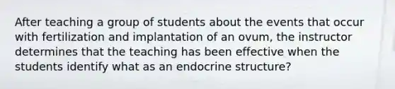 After teaching a group of students about the events that occur with fertilization and implantation of an ovum, the instructor determines that the teaching has been effective when the students identify what as an endocrine structure?