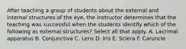 After teaching a group of students about the external and internal structures of the eye, the instructor determines that the teaching was successful when the students identify which of the following as external structures? Select all that apply. A. Lacrimal apparatus B. Conjunctiva C. Lens D. Iris E. Sclera F. Caruncle