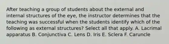 After teaching a group of students about the external and internal structures of the eye, the instructor determines that the teaching was successful when the students identify which of the following as external structures? Select all that apply. A. Lacrimal apparatus B. Conjunctiva C. Lens D. Iris E. Sclera F. Caruncle