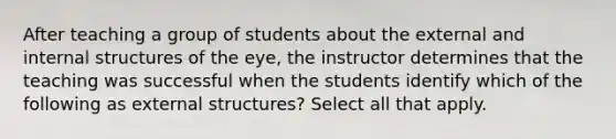 After teaching a group of students about the external and internal structures of the eye, the instructor determines that the teaching was successful when the students identify which of the following as external structures? Select all that apply.