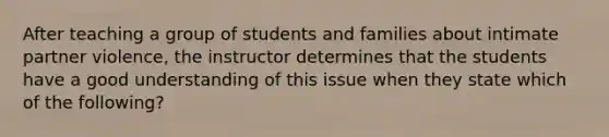 After teaching a group of students and families about intimate partner violence, the instructor determines that the students have a good understanding of this issue when they state which of the following?