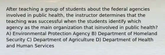 After teaching a group of students about the federal agencies involved in public health, the instructor determines that the teaching was successful when the students identify which agency as the main organization that isinvolved in public health? A) Environmental Protection Agency B) Department of Homeland Security C) Department of Agriculture D) Department of Health and Human Services