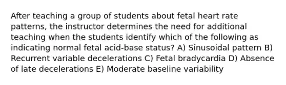 After teaching a group of students about fetal heart rate patterns, the instructor determines the need for additional teaching when the students identify which of the following as indicating normal fetal acid-base status? A) Sinusoidal pattern B) Recurrent variable decelerations C) Fetal bradycardia D) Absence of late decelerations E) Moderate baseline variability