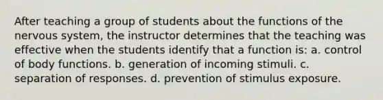 After teaching a group of students about the functions of the <a href='https://www.questionai.com/knowledge/kThdVqrsqy-nervous-system' class='anchor-knowledge'>nervous system</a>, the instructor determines that the teaching was effective when the students identify that a function is: a. control of body functions. b. generation of incoming stimuli. c. separation of responses. d. prevention of stimulus exposure.