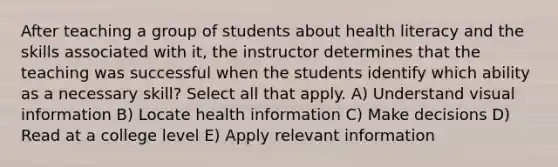 After teaching a group of students about health literacy and the skills associated with it, the instructor determines that the teaching was successful when the students identify which ability as a necessary skill? Select all that apply. A) Understand visual information B) Locate health information C) Make decisions D) Read at a college level E) Apply relevant information