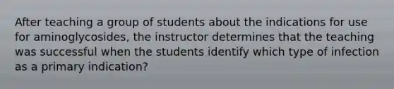 After teaching a group of students about the indications for use for aminoglycosides, the instructor determines that the teaching was successful when the students identify which type of infection as a primary indication?