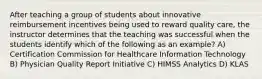 After teaching a group of students about innovative reimbursement incentives being used to reward quality care, the instructor determines that the teaching was successful when the students identify which of the following as an example? A) Certification Commission for Healthcare Information Technology B) Physician Quality Report Initiative C) HIMSS Analytics D) KLAS