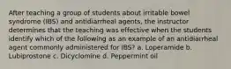 After teaching a group of students about irritable bowel syndrome (IBS) and antidiarrheal agents, the instructor determines that the teaching was effective when the students identify which of the following as an example of an antidiarrheal agent commonly administered for IBS? a. Loperamide b. Lubiprostone c. Dicyclomine d. Peppermint oil