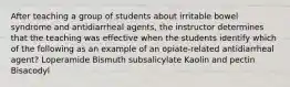 After teaching a group of students about irritable bowel syndrome and antidiarrheal agents, the instructor determines that the teaching was effective when the students identify which of the following as an example of an opiate-related antidiarrheal agent? Loperamide Bismuth subsalicylate Kaolin and pectin Bisacodyl