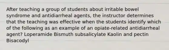 After teaching a group of students about irritable bowel syndrome and antidiarrheal agents, the instructor determines that the teaching was effective when the students identify which of the following as an example of an opiate-related antidiarrheal agent? Loperamide Bismuth subsalicylate Kaolin and pectin Bisacodyl