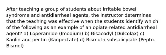 After teaching a group of students about irritable bowel syndrome and antidiarrheal agents, the instructor determines that the teaching was effective when the students identify which of the following as an example of an opiate-related antidiarrheal agent? a) Loperamide (Imodium) b) Bisacodyl (Dulcolax) c) Kaolin and pectin (Kaopectate) d) Bismuth subsalicylate (Pepto-Bismol)