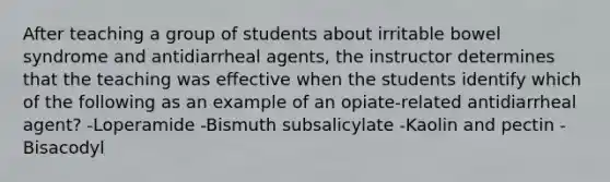 After teaching a group of students about irritable bowel syndrome and antidiarrheal agents, the instructor determines that the teaching was effective when the students identify which of the following as an example of an opiate-related antidiarrheal agent? -Loperamide -Bismuth subsalicylate -Kaolin and pectin -Bisacodyl