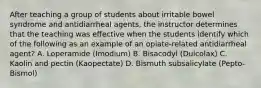 After teaching a group of students about irritable bowel syndrome and antidiarrheal agents, the instructor determines that the teaching was effective when the students identify which of the following as an example of an opiate-related antidiarrheal agent? A. Loperamide (Imodium) B. Bisacodyl (Dulcolax) C. Kaolin and pectin (Kaopectate) D. Bismuth subsalicylate (Pepto-Bismol)