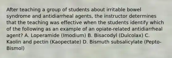 After teaching a group of students about irritable bowel syndrome and antidiarrheal agents, the instructor determines that the teaching was effective when the students identify which of the following as an example of an opiate-related antidiarrheal agent? A. Loperamide (Imodium) B. Bisacodyl (Dulcolax) C. Kaolin and pectin (Kaopectate) D. Bismuth subsalicylate (Pepto-Bismol)