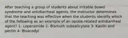 After teaching a group of students about irritable bowel syndrome and antidiarrheal agents, the instructor determines that the teaching was effective when the students identify which of the following as an example of an opiate-related antidiarrheal agent? 1- Loperamide 2- Bismuth subsalicylate 3- Kaolin and pectin 4- Bisacodyl