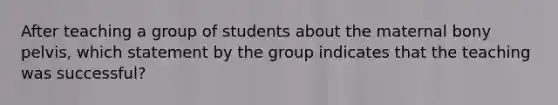 After teaching a group of students about the maternal bony pelvis, which statement by the group indicates that the teaching was successful?