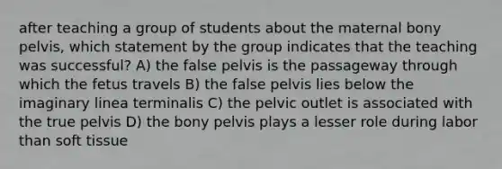 after teaching a group of students about the maternal bony pelvis, which statement by the group indicates that the teaching was successful? A) the false pelvis is the passageway through which the fetus travels B) the false pelvis lies below the imaginary linea terminalis C) the pelvic outlet is associated with the true pelvis D) the bony pelvis plays a lesser role during labor than soft tissue