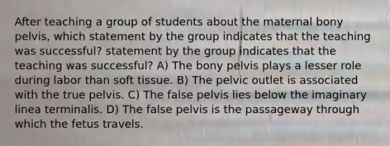 After teaching a group of students about the maternal bony pelvis, which statement by the group indicates that the teaching was successful? statement by the group indicates that the teaching was successful? A) The bony pelvis plays a lesser role during labor than soft tissue. B) The pelvic outlet is associated with the true pelvis. C) The false pelvis lies below the imaginary linea terminalis. D) The false pelvis is the passageway through which the fetus travels.