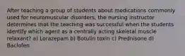 After teaching a group of students about medications commonly used for neuromuscular disorders, the nursing instructor determines that the teaching was successful when the students identify which agent as a centrally acting skeletal muscle relaxant? a) Lorazepam b) Botulin toxin c) Prednisone d) Baclofen