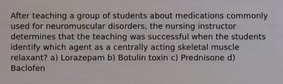 After teaching a group of students about medications commonly used for neuromuscular disorders, the nursing instructor determines that the teaching was successful when the students identify which agent as a centrally acting skeletal muscle relaxant? a) Lorazepam b) Botulin toxin c) Prednisone d) Baclofen