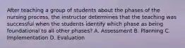 After teaching a group of students about the phases of the nursing process, the instructor determines that the teaching was successful when the students identify which phase as being foundational to all other phases? A. Assessment B. Planning C. Implementation D. Evaluation