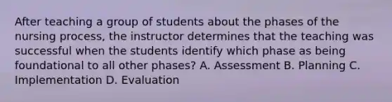 After teaching a group of students about the phases of the nursing process, the instructor determines that the teaching was successful when the students identify which phase as being foundational to all other phases? A. Assessment B. Planning C. Implementation D. Evaluation