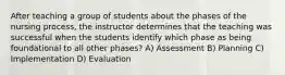 After teaching a group of students about the phases of the nursing process, the instructor determines that the teaching was successful when the students identify which phase as being foundational to all other phases? A) Assessment B) Planning C) Implementation D) Evaluation