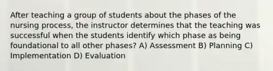 After teaching a group of students about the phases of the nursing process, the instructor determines that the teaching was successful when the students identify which phase as being foundational to all other phases? A) Assessment B) Planning C) Implementation D) Evaluation