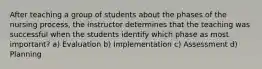 After teaching a group of students about the phases of the nursing process, the instructor determines that the teaching was successful when the students identify which phase as most important? a) Evaluation b) Implementation c) Assessment d) Planning