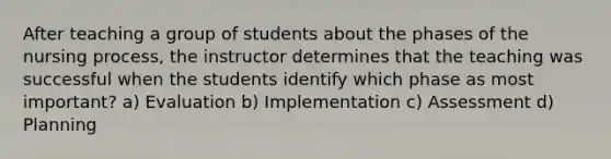 After teaching a group of students about the phases of the nursing process, the instructor determines that the teaching was successful when the students identify which phase as most important? a) Evaluation b) Implementation c) Assessment d) Planning