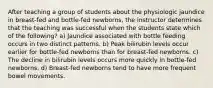 After teaching a group of students about the physiologic jaundice in breast-fed and bottle-fed newborns, the instructor determines that the teaching was successful when the students state which of the following? a) Jaundice associated with bottle feeding occurs in two distinct patterns. b) Peak bilirubin levels occur earlier for bottle-fed newborns than for breast-fed newborns. c) The decline in bilirubin levels occurs more quickly in bottle-fed newborns. d) Breast-fed newborns tend to have more frequent bowel movements.