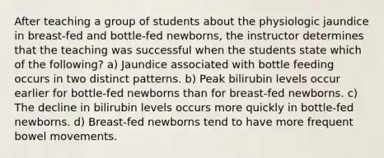 After teaching a group of students about the physiologic jaundice in breast-fed and bottle-fed newborns, the instructor determines that the teaching was successful when the students state which of the following? a) Jaundice associated with bottle feeding occurs in two distinct patterns. b) Peak bilirubin levels occur earlier for bottle-fed newborns than for breast-fed newborns. c) The decline in bilirubin levels occurs more quickly in bottle-fed newborns. d) Breast-fed newborns tend to have more frequent bowel movements.