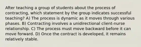 After teaching a group of students about the process of contracting, which statement by the group indicates successful teaching? A) The process is dynamic as it moves through various phases. B) Contracting involves a unidirectional client-nurse relationship. C) The process must move backward before it can move forward. D) Once the contract is developed, it remains relatively stable.