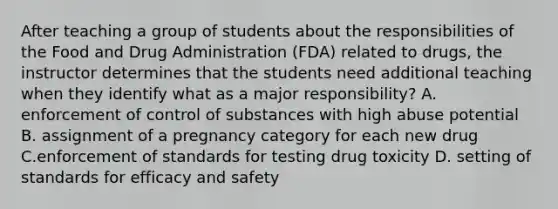 After teaching a group of students about the responsibilities of the Food and Drug Administration (FDA) related to drugs, the instructor determines that the students need additional teaching when they identify what as a major responsibility? A. enforcement of control of substances with high abuse potential B. assignment of a pregnancy category for each new drug C.enforcement of standards for testing drug toxicity D. setting of standards for efficacy and safety