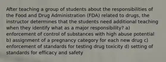 After teaching a group of students about the responsibilities of the Food and Drug Administration (FDA) related to drugs, the instructor determines that the students need additional teaching when they identify what as a major responsibility? a) enforcement of control of substances with high abuse potential b) assignment of a pregnancy category for each new drug c) enforcement of standards for testing drug toxicity d) setting of standards for efficacy and safety