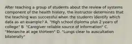 After teaching a group of students about the review of systems component of the health history, the instructor determines that the teaching was successful when the students identify which data as an example? A. "High school diploma plus 2 years of college" B. "Caregiver reliable source of information" C. "Menarche at age thirteen" D. "Lungs clear to auscultation bilaterally"