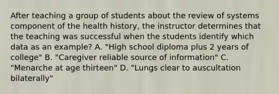 After teaching a group of students about the review of systems component of the health history, the instructor determines that the teaching was successful when the students identify which data as an example? A. "High school diploma plus 2 years of college" B. "Caregiver reliable source of information" C. "Menarche at age thirteen" D. "Lungs clear to auscultation bilaterally"