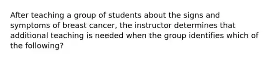 After teaching a group of students about the signs and symptoms of breast cancer, the instructor determines that additional teaching is needed when the group identifies which of the following?