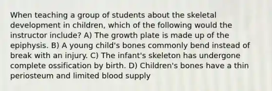 When teaching a group of students about the skeletal development in children, which of the following would the instructor include? A) The growth plate is made up of the epiphysis. B) A young child's bones commonly bend instead of break with an injury. C) The infant's skeleton has undergone complete ossification by birth. D) Children's bones have a thin periosteum and limited blood supply