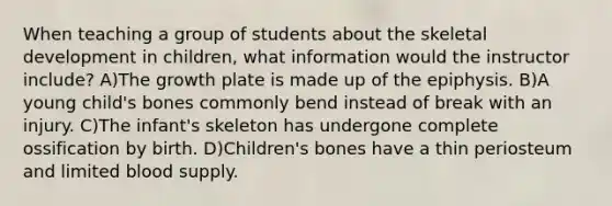 When teaching a group of students about the skeletal development in children, what information would the instructor include? A)The growth plate is made up of the epiphysis. B)A young child's bones commonly bend instead of break with an injury. C)The infant's skeleton has undergone complete ossification by birth. D)Children's bones have a thin periosteum and limited blood supply.