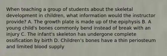 When teaching a group of students about the skeletal development in children, what information would the instructor provide? A. The growth plate is made up of the epiphysis B. A young child's bones commonly bend instead of break with an injury C. The infant's skeleton has undergone complete ossification by birth D. Children's bones have a thin periosteum and limited blood supply