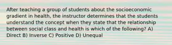 After teaching a group of students about the socioeconomic gradient in health, the instructor determines that the students understand the concept when they state that the relationship between social class and health is which of the following? A) Direct B) Inverse C) Positive D) Unequal