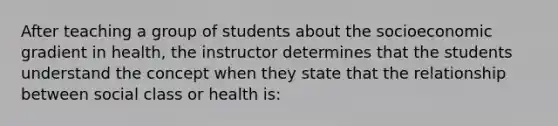 After teaching a group of students about the socioeconomic gradient in health, the instructor determines that the students understand the concept when they state that the relationship between social class or health is: