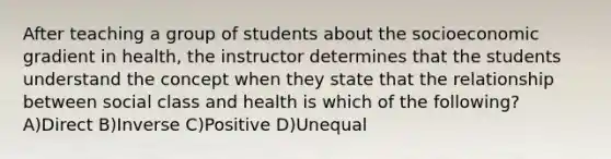 After teaching a group of students about the socioeconomic gradient in health, the instructor determines that the students understand the concept when they state that the relationship between social class and health is which of the following? A)Direct B)Inverse C)Positive D)Unequal