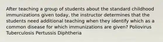 After teaching a group of students about the standard childhood immunizations given today, the instructor determines that the students need additional teaching when they identify which as a common disease for which immunizations are given? Poliovirus Tuberculosis Pertussis Diphtheria