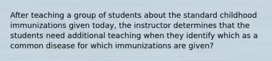 After teaching a group of students about the standard childhood immunizations given today, the instructor determines that the students need additional teaching when they identify which as a common disease for which immunizations are given?