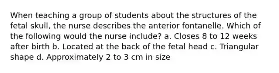 When teaching a group of students about the structures of the fetal skull, the nurse describes the anterior fontanelle. Which of the following would the nurse include? a. Closes 8 to 12 weeks after birth b. Located at the back of the fetal head c. Triangular shape d. Approximately 2 to 3 cm in size